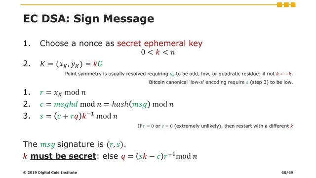 EC DSA: Sign Message
1. Choose a nonce as secret ephemeral key
0 <  < 
2.  = (
, 
) = 
Point symmetry is usually resolved requiring 
to be odd, low, or quadratic residue; if not  ← −.
Bitcoin canonical 'low-s' encoding require  (step 3) to be low.
1.  = 
mod 
2.  = ℎ mod  = ℎℎ  mod 
3.  =  +  −1 mod 
If  = 0 or  = 0 (extremely unlikely), then restart with a different 
The  signature is (, ).
 must be secret: else  =  −  −1mod 
© 2019 Digital Gold Institute 60/69
