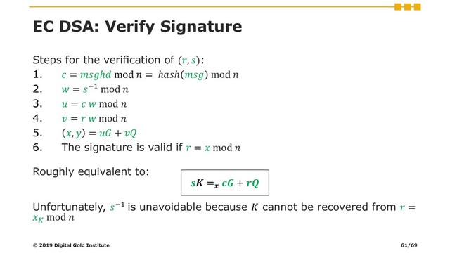 EC DSA: Verify Signature
Steps for the verification of (, ):
1.  = ℎ mod  = ℎℎ  mod 
2.  = −1 mod 
3.  =   mod 
4.  =   mod 
5. ,  =  + 
6. The signature is valid if  =  mod 
Roughly equivalent to:
 =
 + 
Unfortunately, −1 is unavoidable because  cannot be recovered from  =

mod 
© 2019 Digital Gold Institute 61/69
