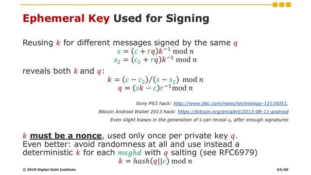Ephemeral Key Used for Signing
Reusing  for different messages signed by the same 
 =  +  −1 mod 
2
= 2
+  −1 mod 
reveals both  and :
 = Τ
 − 2
 − 2
mod 
 =  −  −1mod 
Sony PS3 hack: http://www.bbc.com/news/technology-12116051,
Bitcoin Android Wallet 2013 hack: https://bitcoin.org/en/alert/2013-08-11-android
Even slight biases in the generation of  can reveal , after enough signatures
 must be a nonce, used only once per private key .
Even better: avoid randomness at all and use instead a
deterministic  for each ℎ with  salting (see RFC6979)
 = ℎℎ || mod 
© 2019 Digital Gold Institute 63/69

