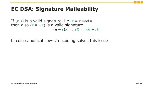EC DSA: Signature Malleability
If (, ) is a valid signature, i.e.  =  mod 
then also (,  − ) is a valid signature
 −   =
 =
 + 
bitcoin canonical 'low-s' encoding solves this issue
© 2019 Digital Gold Institute 64/69
