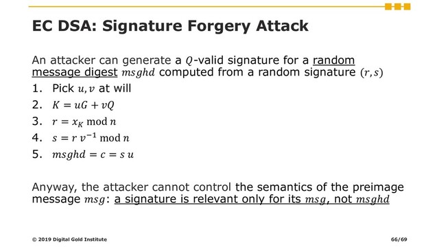 EC DSA: Signature Forgery Attack
An attacker can generate a -valid signature for a random
message digest ℎ computed from a random signature (, )
1. Pick ,  at will
2.  =  + 
3.  = 
mod 
4.  =  −1 mod 
5. ℎ =  =  
Anyway, the attacker cannot control the semantics of the preimage
message : a signature is relevant only for its , not ℎ
© 2019 Digital Gold Institute 66/69
