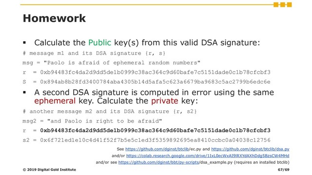 Homework
▪ Calculate the Public key(s) from this valid DSA signature:
# message m1 and its DSA signature {r, s}
msg = "Paolo is afraid of ephemeral random numbers"
r = 0xb94483fc4da2d9dd5de1b0999c38ac364c9d60bafe7c5151dade0c1b78cfcbf3
S = 0x894ab8b28fd3400784aba4305b14d5afa5c623a6679ba9683c5ac2799b6edc6e
▪ A second DSA signature is computed in error using the same
ephemeral key. Calculate the private key:
# another message m2 and its DSA signature {r, s2}
msg2 = "and Paolo is right to be afraid"
r = 0xb94483fc4da2d9dd5de1b0999c38ac364c9d60bafe7c5151dade0c1b78cfcbf3
s2 = 0x6f721ed1e10c4d41f52f7b5e5c1ed3f5359892695ea8410ccbc0a04038c12756
© 2019 Digital Gold Institute
See https://github.com/dginst/btclib/ec.py and https://github.com/dginst/btclib/dsa.py
and/or https://colab.research.google.com/drive/1IxL0ecWxAI9lRXYdAXhDdg5BzsCW4MHd
and/or see https://github.com/dginst/bbt/py-scripts/dsa_example.py (requires an installed btclib)
67/69
