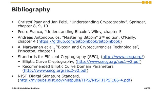 Bibliography
▪ Christof Paar and Jan Pelzl, “Understanding Cryptography”, Springer,
chapter 8, 9, 10
▪ Pedro Franco, “Understanding Bitcoin”, Wiley, chapter 5
▪ Andreas Antonopoulos, “Mastering Bitcoin” 2nd edition, O'Reilly,
chapter 4 (https://github.com/bitcoinbook/bitcoinbook)
▪ A. Narayanan et al., “Bitcoin and Cryptocurrencies Technologies”,
Princeton, chapter 1
▪ Standards for Efficient Cryptography (SEC), (http://www.secg.org/)
− Elliptic Curve Cryptography, (http://www.secg.org/sec1-v2.pdf)
− Recommended Elliptic Curve Domain Parameters
(http://www.secg.org/sec2-v2.pdf)
▪ NIST, Digital Signature Standard,
(http://nvlpubs.nist.gov/nistpubs/FIPS/NIST.FIPS.186-4.pdf)
© 2019 Digital Gold Institute 68/69
