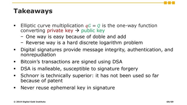 Takeaways
▪ Elliptic curve multiplication  =  is the one-way function
converting private key → public key
− One way is easy because of doble and add
− Reverse way is a hard discrete logarithm problem
▪ Digital signatures provide message integrity, authentication, and
nonrepudiation
▪ Bitcoin’s transactions are signed using DSA
▪ DSA is malleable, susceptible to signature forgery
▪ Schnorr is technically superior: it has not been used so far
because of patent
▪ Never reuse ephemeral key in signature
© 2019 Digital Gold Institute 69/69
