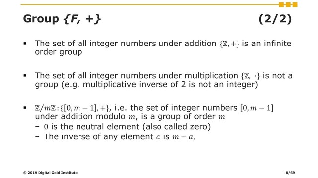 Group {F, +} (2/2)
▪ The set of all integer numbers under addition {ℤ, +} is an infinite
order group
▪ The set of all integer numbers under multiplication {ℤ, ∙} is not a
group (e.g. multiplicative inverse of 2 is not an integer)
▪ Τ
ℤ ℤ : { 0,  − 1 , +}, i.e. the set of integer numbers 0,  − 1
under addition modulo , is a group of order 
− 0 is the neutral element (also called zero)
− The inverse of any element  is  − ,
© 2019 Digital Gold Institute 8/69
