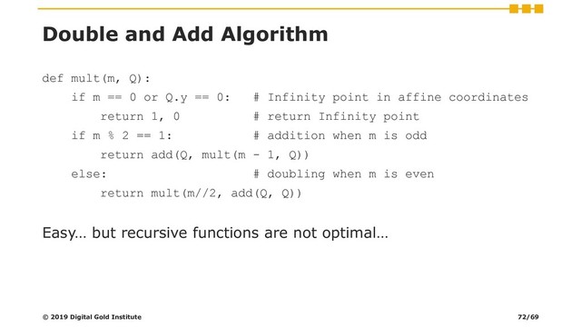 Double and Add Algorithm
def mult(m, Q):
if m == 0 or Q.y == 0: # Infinity point in affine coordinates
return 1, 0 # return Infinity point
if m % 2 == 1: # addition when m is odd
return add(Q, mult(m - 1, Q))
else: # doubling when m is even
return mult(m//2, add(Q, Q))
Easy… but recursive functions are not optimal…
© 2019 Digital Gold Institute 72/69
