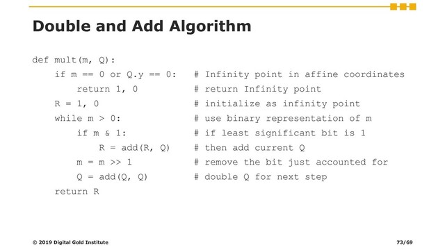 Double and Add Algorithm
def mult(m, Q):
if m == 0 or Q.y == 0: # Infinity point in affine coordinates
return 1, 0 # return Infinity point
R = 1, 0 # initialize as infinity point
while m > 0: # use binary representation of m
if m & 1: # if least significant bit is 1
R = add(R, Q) # then add current Q
m = m >> 1 # remove the bit just accounted for
Q = add(Q, Q) # double Q for next step
return R
© 2019 Digital Gold Institute 73/69
