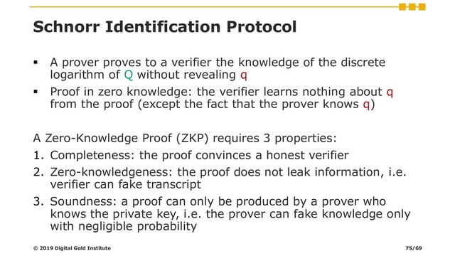 Schnorr Identification Protocol
▪ A prover proves to a verifier the knowledge of the discrete
logarithm of Q without revealing q
▪ Proof in zero knowledge: the verifier learns nothing about q
from the proof (except the fact that the prover knows q)
A Zero-Knowledge Proof (ZKP) requires 3 properties:
1. Completeness: the proof convinces a honest verifier
2. Zero-knowledgeness: the proof does not leak information, i.e.
verifier can fake transcript
3. Soundness: a proof can only be produced by a prover who
knows the private key, i.e. the prover can fake knowledge only
with negligible probability
© 2019 Digital Gold Institute 75/69
