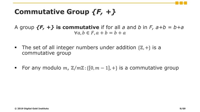 Commutative Group {F, +}
A group {F, +} is commutative if for all a and b in F, a+b = b+a
∀,  ∈ ,  +  =  + 
▪ The set of all integer numbers under addition {ℤ, +} is a
commutative group
▪ For any modulo , Τ
ℤ ℤ : { 0,  − 1 , +} is a commutative group
© 2019 Digital Gold Institute 9/69
