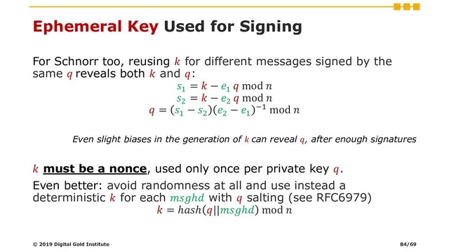 Ephemeral Key Used for Signing
For Schnorr too, reusing  for different messages signed by the
same  reveals both  and :
1
=  − 1
 mod 
2
=  − 2
 mod 
 = 1
− 2
2
− 1
−1 mod 
Even slight biases in the generation of  can reveal , after enough signatures
 must be a nonce, used only once per private key .
Even better: avoid randomness at all and use instead a
deterministic  for each ℎ with  salting (see RFC6979)
 = ℎℎ ||ℎ mod 
© 2019 Digital Gold Institute 84/69
