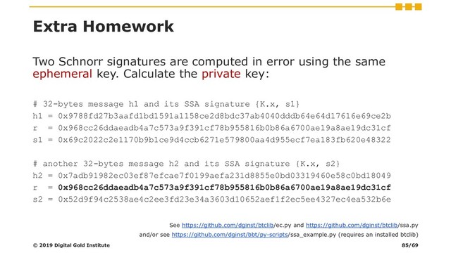 Extra Homework
Two Schnorr signatures are computed in error using the same
ephemeral key. Calculate the private key:
# 32-bytes message h1 and its SSA signature {K.x, s1}
h1 = 0x9788fd27b3aafd1bd1591a1158ce2d8bdc37ab4040dddb64e64d17616e69ce2b
r = 0x968cc26ddaeadb4a7c573a9f391cf78b955816b0b86a6700ae19a8ae19dc31cf
s1 = 0x69c2022c2e1170b9b1ce9d4ccb6271e579800aa4d955ecf7ea183fb620e48322
# another 32-bytes message h2 and its SSA signature {K.x, s2}
h2 = 0x7adb91982ec03ef87efcae7f0199aefa231d8855e0bd03319460e58c0bd18049
r = 0x968cc26ddaeadb4a7c573a9f391cf78b955816b0b86a6700ae19a8ae19dc31cf
s2 = 0x52d9f94c2538ae4c2ee3fd23e34a3603d10652aef1f2ec5ee4327ec4ea532b6e
© 2019 Digital Gold Institute
See https://github.com/dginst/btclib/ec.py and https://github.com/dginst/btclib/ssa.py
and/or see https://github.com/dginst/bbt/py-scripts/ssa_example.py (requires an installed btclib)
85/69
