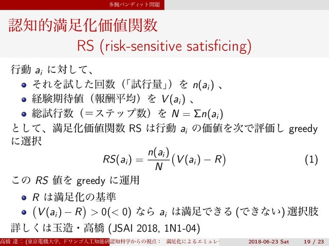 ଟ࿹όϯσΟ
οτ໰୊
ೝ஌తຬ଍ԽՁ஋ؔ਺
RS (risk-sensitive satisﬁcing)
ߦಈ ai
ʹରͯ͠ɺ
ͦΕΛࢼͨ͠ճ਺ʢ
ʮࢼߦྔʯ
ʣΛ n(ai
) ɺ
ܦݧظ଴஋ʢใुฏۉʣΛ V (ai
) ɺ
૯ࢼߦ਺ʢʹεςοϓ਺ʣΛ N = Σn(ai
)
ͱͯ͠ɺຬ଍ԽՁ஋ؔ਺ RS ͸ߦಈ ai
ͷՁ஋Λ࣍ͰධՁ͠ greedy
ʹબ୒
RS(ai
) =
n(ai
)
N
(
V (ai
) − R
)
(1)
͜ͷ RS ஋Λ greedy ʹӡ༻
R ͸ຬ଍Խͷج४
(
V (ai
) − R
)
> 0(< 0) ͳΒ ai
͸ຬ଍Ͱ͖Δ (Ͱ͖ͳ͍) બ୒ࢶ
ৄ͘͠͸ۄ଄ɾߴڮ (JSAI 2018, 1N1-04)
ߴڮ ୡೋ (౦ژిػେֶ, υϫϯΰਓ޻஌ೳݚڀॴ) (SS3)
ೝ஌Պֶ͔Βͷࢹ఺ɿ ຬ଍ԽʹΑΔΤϛϡϨʔγϣϯͱɼ ൑ఆ໰୊ͱͯ͠ͷڧԽֶश
2018-06-23 Sat 19 / 23
