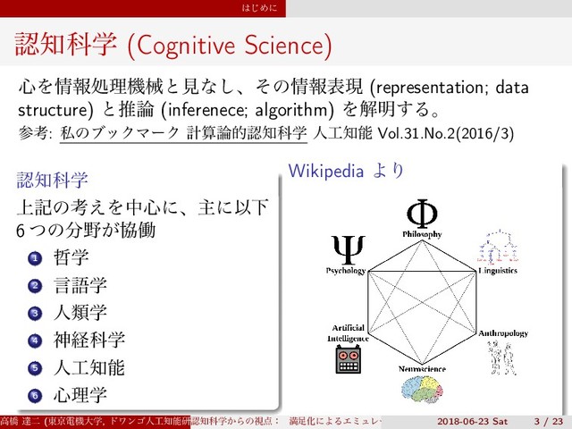 ͸͡Ίʹ
ೝ஌Պֶ (Cognitive Science)
৺Λ৘ใॲཧػցͱݟͳ͠ɺͦͷ৘ใදݱ (representation; data
structure) ͱਪ࿦ (inferenece; algorithm) Λղ໌͢Δɻ
ࢀߟ: ࢲͷϒοΫϚʔΫ ܭࢉ࿦తೝ஌Պֶ ਓ޻஌ೳ Vol.31.No.2(2016/3)
ೝ஌Պֶ
্هͷߟ͑Λத৺ʹɺओʹҎԼ
6 ͭͷ෼໺͕ڠಇ
1 ఩ֶ
2 ݴޠֶ
3 ਓྨֶ
4 ਆܦՊֶ
5 ਓ޻஌ೳ
6 ৺ཧֶ
Wikipedia ΑΓ
ߴڮ ୡೋ (౦ژిػେֶ, υϫϯΰਓ޻஌ೳݚڀॴ) (SS3)
ೝ஌Պֶ͔Βͷࢹ఺ɿ ຬ଍ԽʹΑΔΤϛϡϨʔγϣϯͱɼ ൑ఆ໰୊ͱͯ͠ͷڧԽֶश
2018-06-23 Sat 3 / 23
