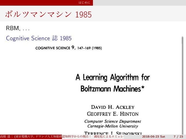 ͸͡Ίʹ
ϘϧπϚϯϚγϯ 1985
RBM, . . .
Cognitive Science ࢽ 1985
COGNITIVE SCIENCE 9, 147-169 (1985)
A Learning Algorithm for
Boltzmann Machines*
DAVID H. ACKLEY
GEOFFREY E. HINTON
Computer Science Department
Carnegie-Mellon University
TERRENCE J. SEJNOWSKI
ߴڮ ୡೋ (౦ژిػେֶ, υϫϯΰਓ޻஌ೳݚڀॴ) (SS3)
ೝ஌Պֶ͔Βͷࢹ఺ɿ ຬ଍ԽʹΑΔΤϛϡϨʔγϣϯͱɼ ൑ఆ໰୊ͱͯ͠ͷڧԽֶश
2018-06-23 Sat 7 / 23
