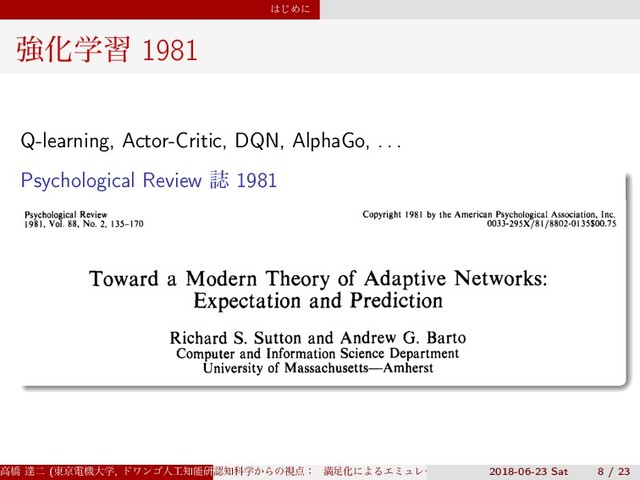 ͸͡Ίʹ
ڧԽֶश 1981
Q-learning, Actor-Critic, DQN, AlphaGo, . . .
Psychological Review ࢽ 1981
Psychological Review
1981, Vol. 88, No. 2, 135-170
Copyright 1981 by the American Psychological Association, Inc.
0033-295X/8I/8802-OI35$00.75
Toward a Modern Theory of Adaptive Networks:
Expectation and Prediction
Richard S. Sutton and Andrew G. Barto
Computer and Information Science Department
University of Massachusetts—Amherst
Many adaptive neural network theories are based on neuronlike adaptive elements
that can behave as single unit analogs of associative conditioning. In this article
we develop a similar adaptive element, but one which is more closely in accord
with the facts of animal learning theory than elements commonly studied in
adaptive network research. We suggest that an essential feature of classical
ߴڮ ୡೋ (౦ژిػେֶ, υϫϯΰਓ޻஌ೳݚڀॴ) (SS3)
ೝ஌Պֶ͔Βͷࢹ఺ɿ ຬ଍ԽʹΑΔΤϛϡϨʔγϣϯͱɼ ൑ఆ໰୊ͱͯ͠ͷڧԽֶश
2018-06-23 Sat 8 / 23
