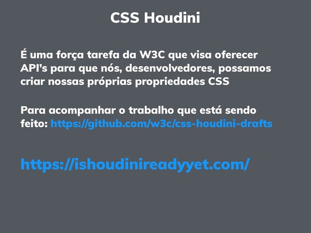 CSS Houdini
É uma força tarefa da W3C que visa oferecer
API’s para que nós, desenvolvedores, possamos
criar nossas próprias propriedades CSS
Para acompanhar o trabalho que está sendo
feito: https://github.com/w3c/css-houdini-drafts
https://ishoudinireadyyet.com/
