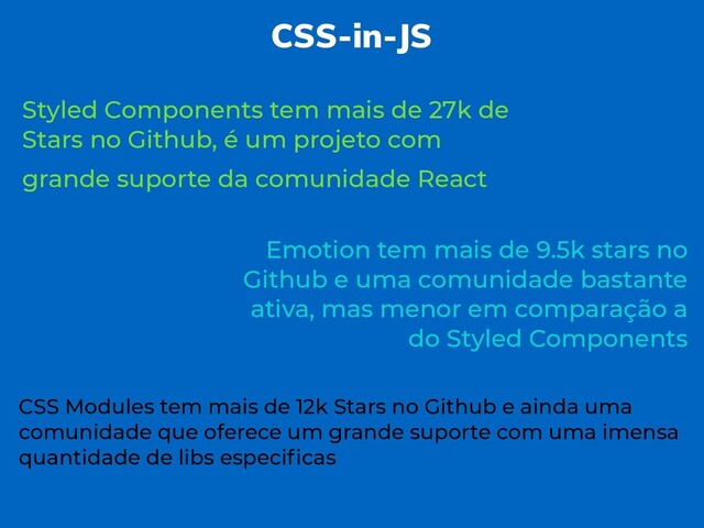 CSS-in-JS
Styled Components tem mais de 27k de
Stars no Github, é um projeto com
grande suporte da comunidade React
Emotion tem mais de 9.5k stars no
Github e uma comunidade bastante
ativa, mas menor em comparação a
do Styled Components
CSS Modules tem mais de 12k Stars no Github e ainda uma
comunidade que oferece um grande suporte com uma imensa
quantidade de libs especiﬁcas
