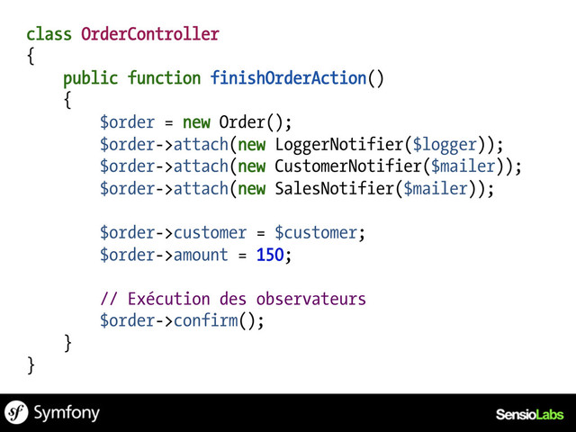 class OrderController
{
public function finishOrderAction()
{
$order = new Order();
$order->attach(new LoggerNotifier($logger));
$order->attach(new CustomerNotifier($mailer));
$order->attach(new SalesNotifier($mailer));
$order->customer = $customer;
$order->amount = 150;
// Exécution des observateurs
$order->confirm();
}
}

