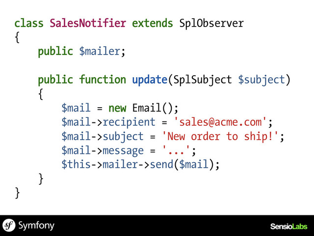 class SalesNotifier extends SplObserver
{
public $mailer;
public function update(SplSubject $subject)
{
$mail = new Email();
$mail->recipient = 'sales@acme.com';
$mail->subject = 'New order to ship!';
$mail->message = '...';
$this->mailer->send($mail);
}
}
