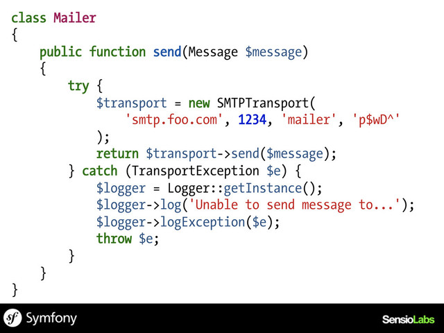 class Mailer
{
public function send(Message $message)
{
try {
$transport = new SMTPTransport(
'smtp.foo.com', 1234, 'mailer', 'p$wD^'
);
return $transport->send($message);
} catch (TransportException $e) {
$logger = Logger::getInstance();
$logger->log('Unable to send message to...');
$logger->logException($e);
throw $e;
}
}
}
