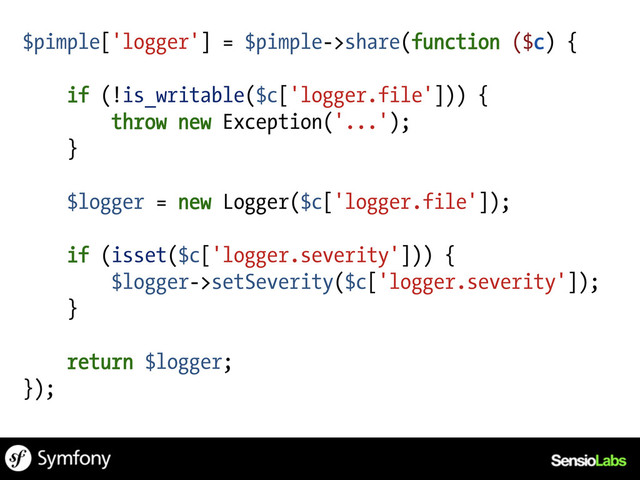 $pimple['logger'] = $pimple->share(function ($c) {
if (!is_writable($c['logger.file'])) {
throw new Exception('...');
}
$logger = new Logger($c['logger.file']);
if (isset($c['logger.severity'])) {
$logger->setSeverity($c['logger.severity']);
}
return $logger;
});
