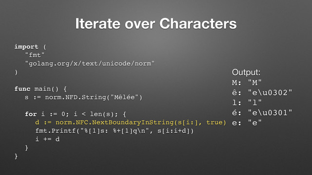 Iterate over Characters
import (
"fmt"
"golang.org/x/text/unicode/norm"
)
func main() {
s := norm.NFD.String("Mêlée")
for i := 0; i < len(s); {
d := norm.NFC.NextBoundaryInString(s[i:], true)
fmt.Printf("%[1]s: %+[1]q\n", s[i:i+d])
i += d
}
}
Output:

M: "M"
ê: "e\u0302"
l: "l"
é: "e\u0301"
e: "e"
