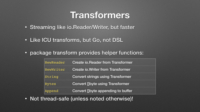 Transformers
• Streaming like io.Reader/Writer, but faster
• Like ICU transforms, but Go, not DSL
• package transform provides helper functions: 
 
 
 
 
• Not thread-safe (unless noted otherwise)!
NewReader Create io.Reader from Transformer
NewWriter Create io.Writer from Transformer
String Convert strings using Transformer
Bytes Convert []byte using Transformer
Append Convert []byte appending to buffer
