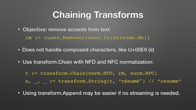 Chaining Transforms
• Objective: remove accents from text
rm := runes.Remove(runes.In(unicode.Mn))
• Does not handle composed characters, like U+00E9 (é)
• Use transform.Chain with NFD and NFC normalization:
t := transform.Chain(norm.NFD, rm, norm.NFC)
s, _, _ := transform.String(t, “résumé") // “resume”
• Using transform.Append may be easier if no streaming is needed.
