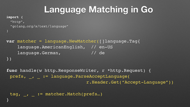 Language Matching in Go
import (
“http”,
”golang.org/x/text/language”
)
var matcher = language.NewMatcher([]language.Tag{
language.AmericanEnglish, // en-US
language.German, // de
})
func handle(w http.ResponseWriter, r *http.Request) {
prefs, _, _ := language.ParseAcceptLanguage(
r.Header.Get(“Accept-Language”))
tag, _, _ := matcher.Match(prefs…)
}
