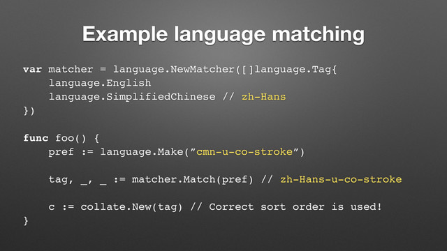 Example language matching
var matcher = language.NewMatcher([]language.Tag{
language.English
language.SimplifiedChinese // zh-Hans
})
func foo() {
pref := language.Make(”cmn-u-co-stroke”)
tag, _, _ := matcher.Match(pref) // zh-Hans-u-co-stroke
c := collate.New(tag) // Correct sort order is used!
}
