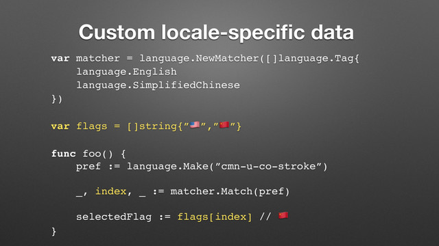 Custom locale-speciﬁc data
var matcher = language.NewMatcher([]language.Tag{
language.English
language.SimplifiedChinese
})
var flags = []string{”$”,”%”}
func foo() {
pref := language.Make(”cmn-u-co-stroke”)
_, index, _ := matcher.Match(pref)
selectedFlag := flags[index] // %
}
