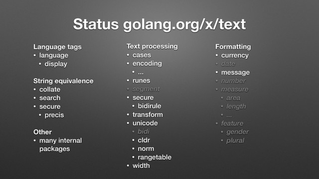 Status golang.org/x/text
Language tags
• language
• display
String equivalence
• collate
• search
• secure
• precis
Other
• many internal
packages
Text processing
• cases
• encoding
• ...
• runes
• segment
• secure
• bidirule
• transform
• unicode
• bidi
• cldr
• norm
• rangetable
• width
Formatting
• currency
• date
• message
• number
• measure
• area
• length
• ...
• feature
• gender
• plural
