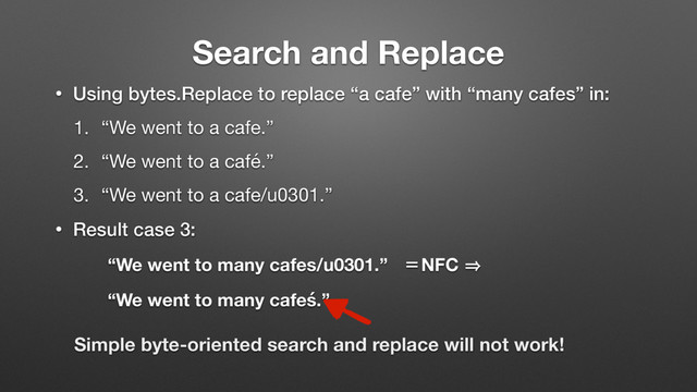 Search and Replace
• Using bytes.Replace to replace “a cafe” with “many cafes” in:
1. “We went to a cafe.”

2. “We went to a café.”

3. “We went to a cafe/u0301.” 

• Result case 3:
“We went to many cafes/u0301.” ҖNFC 㱺 
“We went to many cafeś.”
Simple byte-oriented search and replace will not work!
