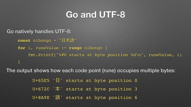 Go and UTF-8
const nihongo = "෭๜承"
for i, runeValue := range nihongo {
fmt.Printf("%#U starts at byte position %d\n", runeValue, i)
}
Go natively handles UTF-8:
The output shows how each code point (rune) occupies multiple bytes:
U+65E5 '෭' starts at byte position 0
U+672C '๜' starts at byte position 3
U+8A9E '承' starts at byte position 6
