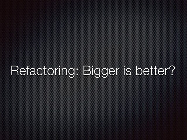 Refactoring: Bigger is better?
