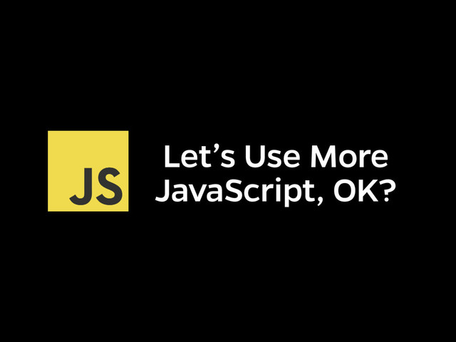 Let’s Use More
JavaScript, OK?
