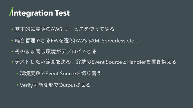• جຊతʹ࣮ࡍͷAWS αʔϏεΛ࢖ͬͯ΍Δ
• ౷߹؅ཧͰ͖ΔFWΛબͿ(AWS SAM, Serverless etc…)
• ͦͷ··ಉ͡؀ڥ͕σϓϩΠͰ͖Δ
• ςετ͍ͨ͠ൣғΛܾΊɺऴ୺ͷEvent SourceͱHandlerΛஔ͖׵͑Δ
• ؀ڥม਺ͰEvent SourceΛ੾Γସ͑
• VerifyՄೳͳܗͰOutputͤ͞Δ
Integration Test
