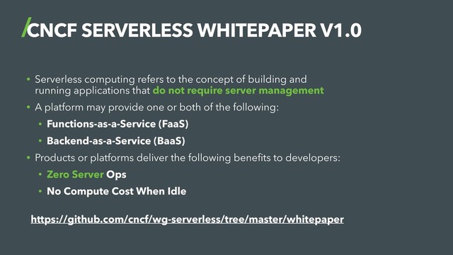 CNCF SERVERLESS WHITEPAPER V1.0
• Serverless computing refers to the concept of building and
running applications that do not require server management
• A platform may provide one or both of the following:
• Functions-as-a-Service (FaaS)
• Backend-as-a-Service (BaaS)
• Products or platforms deliver the following beneﬁts to developers:
• Zero Server Ops
• No Compute Cost When Idle
 
https://github.com/cncf/wg-serverless/tree/master/whitepaper
