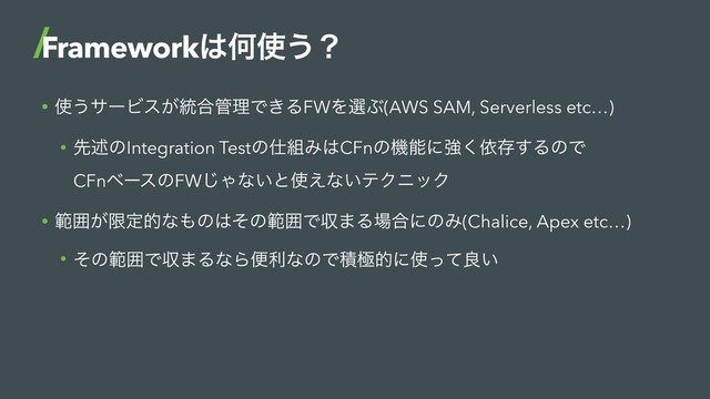 • ࢖͏αʔϏε͕౷߹؅ཧͰ͖ΔFWΛબͿ(AWS SAM, Serverless etc…)
• ઌड़ͷIntegration Testͷ࢓૊Έ͸CFnͷػೳʹڧ͘ґଘ͢ΔͷͰ 
CFnϕʔεͷFW͡Όͳ͍ͱ࢖͑ͳ͍ςΫχοΫ
• ൣғ͕ݶఆతͳ΋ͷ͸ͦͷൣғͰऩ·Δ৔߹ʹͷΈ(Chalice, Apex etc…)
• ͦͷൣғͰऩ·ΔͳΒศརͳͷͰੵۃతʹ࢖ͬͯྑ͍
Framework͸Կ࢖͏ʁ
