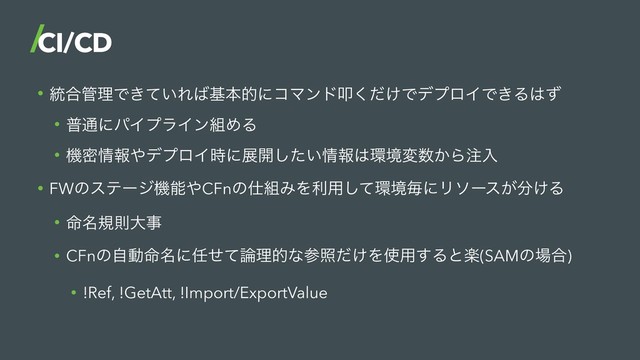 • ౷߹؅ཧͰ͖͍ͯΕ͹جຊతʹίϚϯυୟ͚ͩ͘ͰσϓϩΠͰ͖Δ͸ͣ
• ී௨ʹύΠϓϥΠϯ૊ΊΔ
• ػີ৘ใ΍σϓϩΠ࣌ʹల։͍ͨ͠৘ใ͸؀ڥม਺͔Β஫ೖ
• FWͷεςʔδػೳ΍CFnͷ࢓૊ΈΛར༻ͯ͠؀ڥຖʹϦιʔε͕෼͚Δ
• ໋໊نଇେࣄ
• CFnͷࣗಈ໋໊ʹ೚ͤͯ࿦ཧతͳࢀর͚ͩΛ࢖༻͢Δͱָ(SAMͷ৔߹)
• !Ref, !GetAtt, !Import/ExportValue
CI/CD
