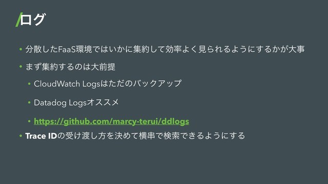 • ෼ࢄͨ͠FaaS؀ڥͰ͸͍͔ʹू໿ͯ͠ޮ཰Α͘ݟΒΕΔΑ͏ʹ͢Δ͔͕େࣄ
• ·ͣू໿͢Δͷ͸େલఏ
• CloudWatch Logs͸ͨͩͷόοΫΞοϓ
• Datadog LogsΦεεϝ
• https://github.com/marcy-terui/ddlogs
• Trace IDͷड͚౉͠ํΛܾΊͯԣ۲ͰݕࡧͰ͖ΔΑ͏ʹ͢Δ
ϩά
