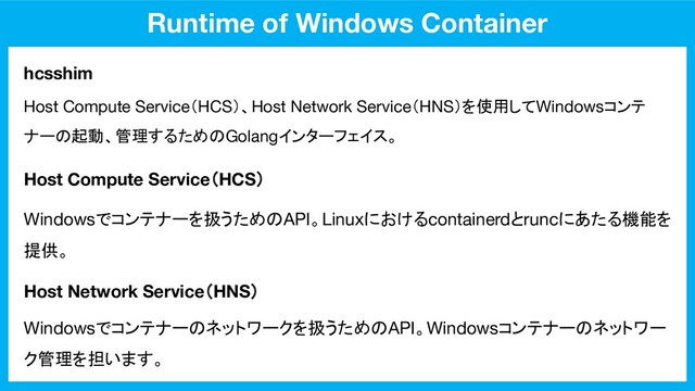 Runtime of Windows Container
hcsshim
Host Compute Service（HCS）
Host Network Service（HNS）
Host Compute Service（HCS）、Host Network Service（HNS）を使用してWindowsコンテ
ナーの起動、管理するためのGolangインターフェイス。
Windowsでコンテナーを扱うためのAPI。Linuxにおけるcontainerdとruncにあたる機能を
提供。
Windowsでコンテナーのネットワークを扱うためのAPI。Windowsコンテナーのネットワー
ク管理を担います。
