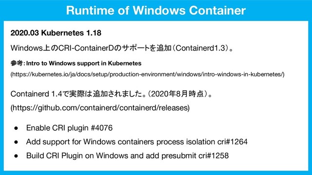 Runtime of Windows Container
2020.03 Kubernetes 1.18
Windows上のCRI-ContainerDのサポートを追加（Containerd1.3）。
参考：Intro to Windows support in Kubernetes
(https://kubernetes.io/ja/docs/setup/production-environment/windows/intro-windows-in-kubernetes/)
● Enable CRI plugin #4076
● Add support for Windows containers process isolation cri#1264
● Build CRI Plugin on Windows and add presubmit cri#1258
Containerd 1.4で実際は追加されました。（2020年8月時点）。
(https://github.com/containerd/containerd/releases)
