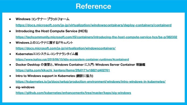 Reference
● Windows コンテナー プラットフォーム
https://docs.microsoft.com/ja-jp/virtualization/windowscontainers/deploy-containers/containerd
● Introducing the Host Compute Service (HCS)
https://techcommunity.microsoft.com/t5/containers/introducing-the-host-compute-service-hcs/ba-p/382332
● Windows上のコンテナに関するドキュメント
https://docs.microsoft.com/ja-jp/virtualization/windowscontainers/
● Kubernetesエコシステム-コンテナランタイム編
https://www.kaitoy.xyz/2019/06/15/k8s-ecosystem-container-runtimes/#containerd
● Docker Desktop の復習と、Windows Container に入門: Windows Server Container 理論編
https://qiita.com/kikuchi_kentaro/items/2fb0171e18821d402761
● Intro to Windows support in Kubernetes (翻訳に協力)
https://kubernetes.io/ja/docs/setup/production-environment/windows/intro-windows-in-kubernetes/
● sig-windows
https://github.com/kubernetes/enhancements/tree/master/keps/sig-windows
