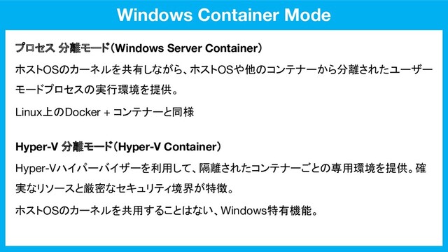 Windows Container Mode
プロセス 分離モード（Windows Server Container）
Hyper-V 分離モード（Hyper-V Container）
ホストOSのカーネルを共有しながら、ホストOSや他のコンテナーから分離されたユーザー
モードプロセスの実行環境を提供。
Linux上のDocker + コンテナーと同様
Hyper-Vハイパーバイザーを利用して、隔離されたコンテナーごとの専用環境を提供。確
実なリソースと厳密なセキュリティ境界が特徴。
ホストOSのカーネルを共用することはない、Windows特有機能。
