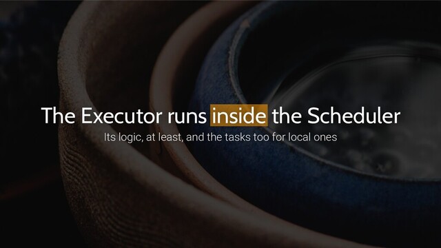 The Executor runs inside the Scheduler
Its logic, at least, and the tasks too for local ones
