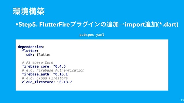 
•Step5. FlutterFireϓϥάΠϯͷ௥Ճˠimport௥Ճ(*.dart)
؀ڥߏங
dependencies:
flutter:
sdk: flutter
# Firebase Core
firebase_core: ^0.4.5
# e.g. Firebase Authentication
firebase_auth: ^0.16.1
# e.g. Cloud Firestore
cloud_firestore: ^0.13.7
pubspec.yaml

