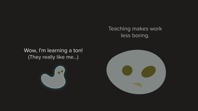 Teaching makes work
less boring.
Wow, I'm learning a ton!
(They really like me...)
