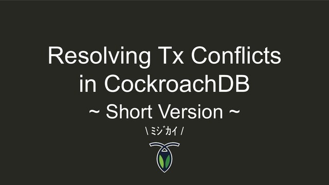 Resolving Tx Conflicts
in CockroachDB
\ ﾐｼﾞｶｲ /
~ Short Version ~

