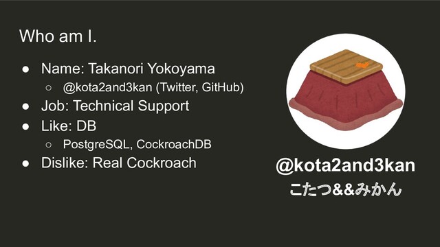 ● Name: Takanori Yokoyama
○ @kota2and3kan (Twitter, GitHub)
● Job: Technical Support
● Like: DB
○ PostgreSQL, CockroachDB
● Dislike: Real Cockroach @kota2and3kan
こたつ&&みかん
Who am I.
